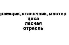 рамщик,станочник,мастер цеха лесная отрасль